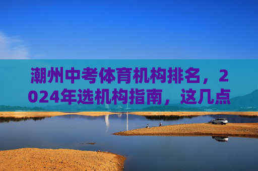 潮州中考体育机构排名,2024年选机构指南,这几点比排名更重要! 潮州中考体育机构排名,2024年选机构指南,这几点比排名更重要!