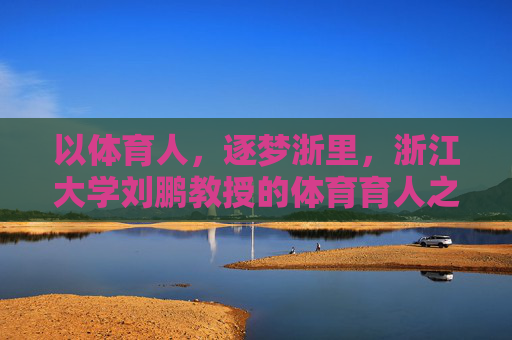 以体育人，逐梦浙里，浙江大学刘鹏教授的体育育人之路，以体育人，逐梦浙里，刘鹏教授的体育育人之路