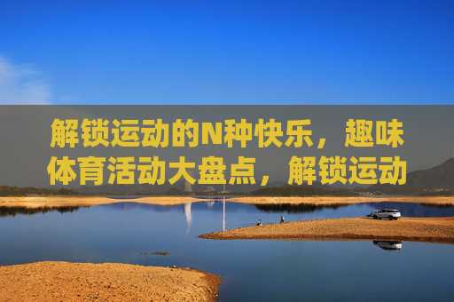 解锁运动的N种快乐,趣味体育活动大盘点,解锁运动的N种快乐,趣味体育活动大盘点 解锁运动的N种快乐,趣味体育活动大盘点,解锁运动的N种快乐,趣味体育活动大盘点