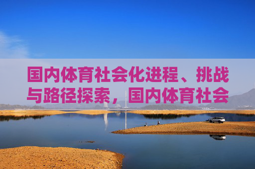 国内体育社会化进程、挑战与路径探索,国内体育社会化,进程、挑战与路径探索 国内体育社会化进程、挑战与路径探索,国内体育社会化,进程、挑战与路径探索