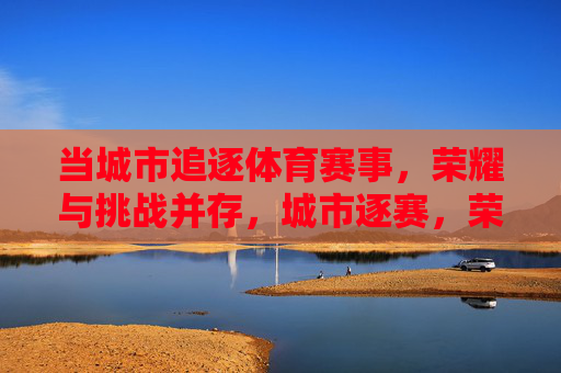 当城市追逐体育赛事,荣耀与挑战并存,城市逐赛,荣耀与挑战并存 当城市追逐体育赛事,荣耀与挑战并存,城市逐赛,荣耀与挑战并存