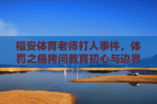 福安体育老师打人事件,体罚之痛拷问教育初心与边界,福安体育老师打人事件,体罚之痛拷问教育初心与边界 福安体育老师打人事件,体罚之痛拷问教育初心与边界,福安体育老师打人事件,体罚之痛拷问教育初心与边界
