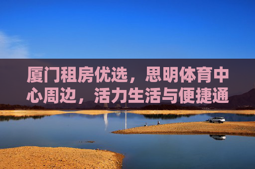 厦门租房优选,思明体育中心周边,活力生活与便捷通勤的完美融合,思明体育中心周边租房,厦门活力生活与便捷通勤的完美融合 厦门租房优选,思明体育中心周边,活力生活与便捷通勤的完美融合,思明体育中心周边租房,厦门活力生活与便捷通勤的完美融合