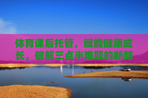 体育课后托管,赋能健康成长,破解三点半难题的新路径,体育课后托管,赋能健康成长,破解三点半难题的新路径 体育课后托管,赋能健康成长,破解三点半难题的新路径,体育课后托管,赋能健康成长,破解三点半难题的新路径