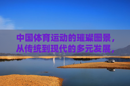 中国体育运动的璀璨图景,从传统到现代的多元发展,中国体育,传统到现代的多元璀璨图景 中国体育运动的璀璨图景,从传统到现代的多元发展,中国体育,传统到现代的多元璀璨图景