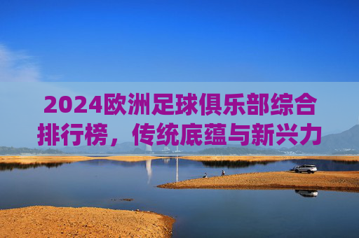 2024欧洲足球俱乐部综合排行榜,传统底蕴与新兴力量的格局重塑,2024欧洲足球俱乐部综合排行榜,传统底蕴与新兴力量的格局重塑 2024欧洲足球俱乐部综合排行榜,传统底蕴与新兴力量的格局重塑,2024欧洲足球俱乐部综合排行榜,传统底蕴与新兴力量的格局重塑