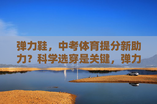 弹力鞋，中考体育提分新助力？科学选穿是关键，弹力鞋助力中考体育提分，科学选穿是关键