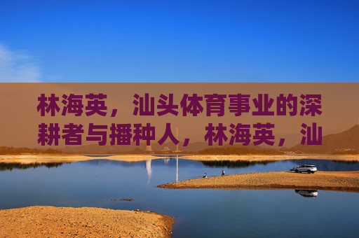 林海英，汕头体育事业的深耕者与播种人，林海英，汕头体育事业的深耕者与播种人
