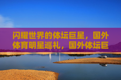 闪耀世界的体坛巨星,国外体育明星巡礼,国外体坛巨星闪耀世界巡礼 闪耀世界的体坛巨星,国外体育明星巡礼,国外体坛巨星闪耀世界巡礼