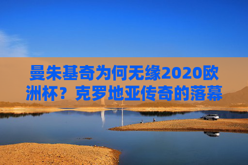 曼朱基奇为何无缘2020欧洲杯?克罗地亚传奇的落幕与坚守,曼朱基奇无缘2020欧洲杯,克罗地亚传奇的落幕与坚守 曼朱基奇为何无缘2020欧洲杯?克罗地亚传奇的落幕与坚守,曼朱基奇无缘2020欧洲杯,克罗地亚传奇的落幕与坚守