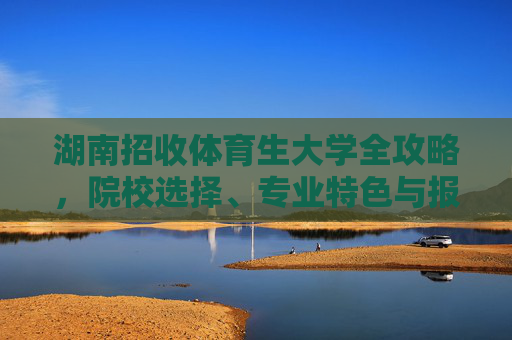 湖南招收体育生大学全攻略，院校选择、专业特色与报考指南，湖南体育生大学报考全攻略