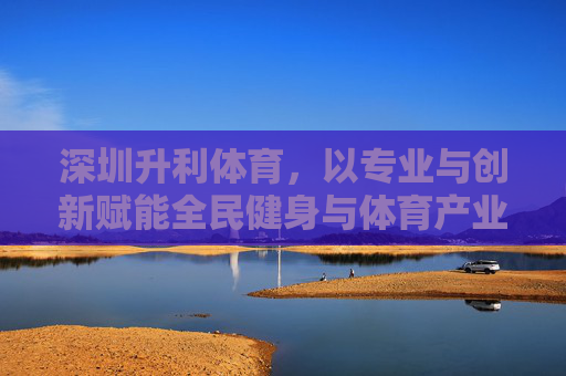 深圳升利体育，以专业与创新赋能全民健身与体育产业发展，深圳升利体育，以专业与创新赋能全民健身与体育产业发展