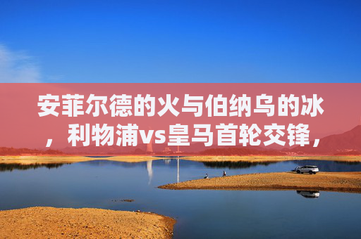 安菲尔德的火与伯纳乌的冰,利物浦vs皇马首轮交锋,一场战术与意志的巅峰博弈,安菲尔德火战伯纳乌冰,利物浦皇马首轮巅峰对决 安菲尔德的火与伯纳乌的冰,利物浦vs皇马首轮交锋,一场战术与意志的巅峰博弈,安菲尔德火战伯纳乌冰,利物浦皇马首轮巅峰对决