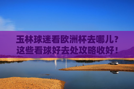 玉林球迷看欧洲杯去哪儿？这些看球好去处攻略收好！玉林球迷欧洲杯看球好去处攻略