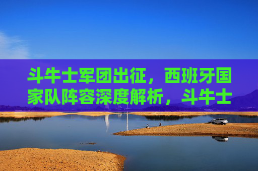 斗牛士军团出征,西班牙国家队阵容深度解析,斗牛士军团出征,西班牙国家队阵容深度解析 斗牛士军团出征,西班牙国家队阵容深度解析,斗牛士军团出征,西班牙国家队阵容深度解析