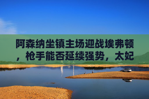 阿森纳坐镇主场迎战埃弗顿,枪手能否延续强势,太妃糖能否制造冷门?阿森纳主场迎战埃弗顿,枪手强势延续VS太妃糖冷门悬念 阿森纳坐镇主场迎战埃弗顿,枪手能否延续强势,太妃糖能否制造冷门?阿森纳主场迎战埃弗顿,枪手强势延续VS太妃糖冷门悬念