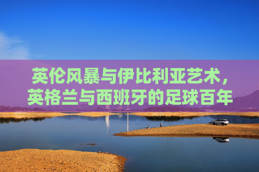 英伦风暴与伊比利亚艺术,英格兰与西班牙的足球百年博弈,百年足球博弈,英伦风暴与伊比利亚艺术的较量 英伦风暴与伊比利亚艺术,英格兰与西班牙的足球百年博弈,百年足球博弈,英伦风暴与伊比利亚艺术的较量