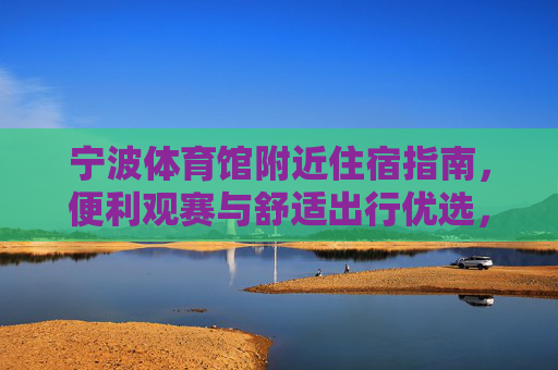 宁波体育馆附近住宿指南，便利观赛与舒适出行优选，宁波体育馆附近住宿指南，便利观赛与舒适出行优选