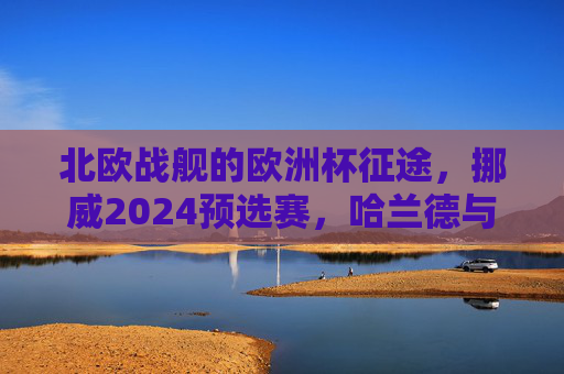 北欧战舰的欧洲杯征途,挪威2024预选赛,哈兰德与厄德高的逆袭之路,挪威欧洲杯预选赛,哈兰德与厄德高的逆袭 北欧战舰的欧洲杯征途,挪威2024预选赛,哈兰德与厄德高的逆袭之路,挪威欧洲杯预选赛,哈兰德与厄德高的逆袭