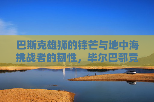 巴斯克雄狮的锋芒与地中海挑战者的韧性,毕尔巴鄂竞技与马洛卡的对决,巴斯克雄狮锋芒对决地中海挑战者韧性 巴斯克雄狮的锋芒与地中海挑战者的韧性,毕尔巴鄂竞技与马洛卡的对决,巴斯克雄狮锋芒对决地中海挑战者韧性