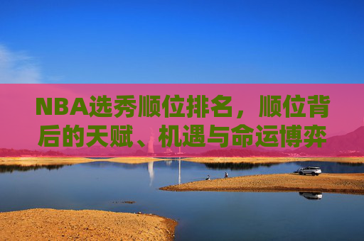NBA选秀顺位排名,顺位背后的天赋、机遇与命运博弈,NBA选秀顺位,天赋、机遇与命运的博弈 NBA选秀顺位排名,顺位背后的天赋、机遇与命运博弈,NBA选秀顺位,天赋、机遇与命运的博弈