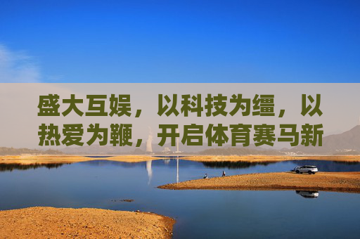 盛大互娱，以科技为缰，以热爱为鞭，开启体育赛马新纪元，科技为缰，热爱为鞭，盛大互娱开启体育赛马新纪元