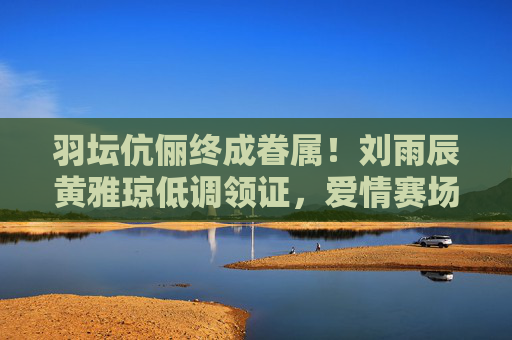 羽坛伉俪终成眷属！刘雨辰黄雅琼低调领证，爱情赛场再添金牌，羽坛伉俪刘雨辰黄雅琼低调领证，爱情赛场再添金牌