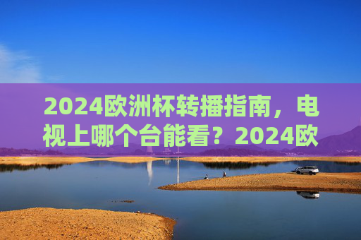 2024欧洲杯转播指南,电视上哪个台能看?2024欧洲杯转播指南,电视观看频道全解析 2024欧洲杯转播指南,电视上哪个台能看?2024欧洲杯转播指南,电视观看频道全解析