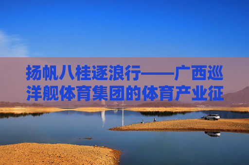 扬帆八桂逐浪行——广西巡洋舰体育集团的体育产业征途,扬帆八桂逐浪行——广西巡洋舰体育集团的体育产业征途 扬帆八桂逐浪行——广西巡洋舰体育集团的体育产业征途,扬帆八桂逐浪行——广西巡洋舰体育集团的体育产业征途