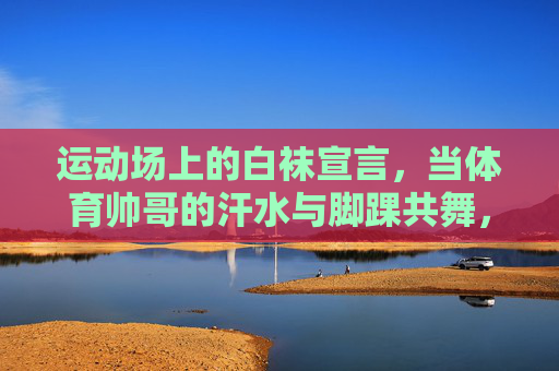 运动场上的白袜宣言,当体育帅哥的汗水与脚踝共舞,运动场白袜宣言,体育帅哥的汗水与脚踝共舞 运动场上的白袜宣言,当体育帅哥的汗水与脚踝共舞,运动场白袜宣言,体育帅哥的汗水与脚踝共舞