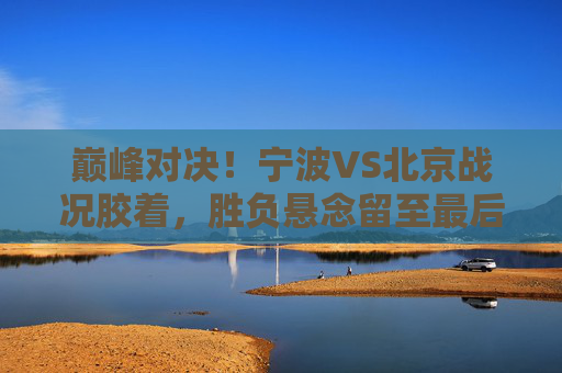 巅峰对决！宁波VS北京战况胶着，胜负悬念留至最后一刻，巅峰对决，宁波VS北京战况胶着，胜负悬念留至最后一刻