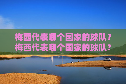 梅西代表哪个国家的球队?梅西代表哪个国家的球队? 梅西代表哪个国家的球队?梅西代表哪个国家的球队?