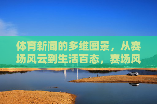 体育新闻的多维图景,从赛场风云到生活百态,赛场风云,生活百态,体育新闻的多维图景 体育新闻的多维图景,从赛场风云到生活百态,赛场风云,生活百态,体育新闻的多维图景