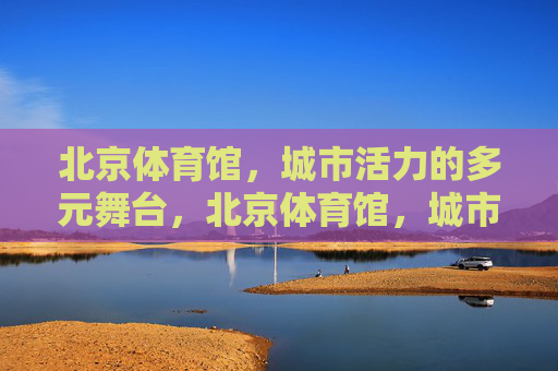 北京体育馆，城市活力的多元舞台，北京体育馆，城市活力的多元舞台