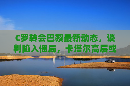 C罗转会巴黎最新动态,谈判陷入僵局,卡塔尔高层或亲自介入,C罗转会巴黎谈判陷僵局,卡塔尔高层或亲自介入 C罗转会巴黎最新动态,谈判陷入僵局,卡塔尔高层或亲自介入,C罗转会巴黎谈判陷僵局,卡塔尔高层或亲自介入