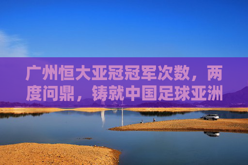 广州恒大亚冠冠军次数,两度问鼎,铸就中国足球亚洲之巅,广州恒大两度问鼎亚冠,铸就中国足球亚洲之巅 广州恒大亚冠冠军次数,两度问鼎,铸就中国足球亚洲之巅,广州恒大两度问鼎亚冠,铸就中国足球亚洲之巅