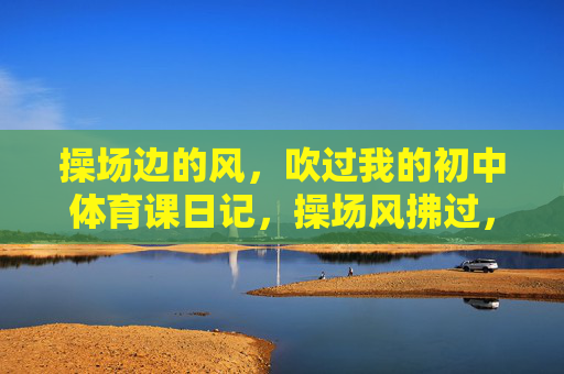 操场边的风,吹过我的初中体育课日记,操场风拂过,体育课日记里的初中时光 操场边的风,吹过我的初中体育课日记,操场风拂过,体育课日记里的初中时光