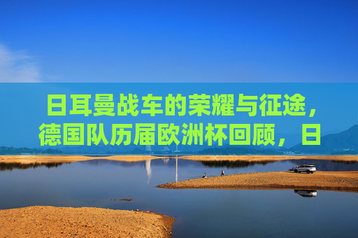 日耳曼战车的荣耀与征途,德国队历届欧洲杯回顾,日耳曼战车的荣耀与征途,德国队历届欧洲杯回顾 日耳曼战车的荣耀与征途,德国队历届欧洲杯回顾,日耳曼战车的荣耀与征途,德国队历届欧洲杯回顾