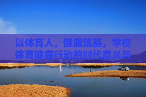 以体育人,健康筑基,学校体育健康行动的时代意义与实践路径,以体育人,健康筑基,学校体育健康行动的时代意义与实践路径 以体育人,健康筑基,学校体育健康行动的时代意义与实践路径,以体育人,健康筑基,学校体育健康行动的时代意义与实践路径