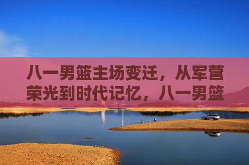 八一男篮主场变迁,从军营荣光到时代记忆,八一男篮主场变迁,从军营荣光到时代记忆 八一男篮主场变迁,从军营荣光到时代记忆,八一男篮主场变迁,从军营荣光到时代记忆