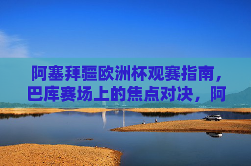 阿塞拜疆欧洲杯观赛指南,巴库赛场上的焦点对决,阿塞拜疆欧洲杯观赛指南,巴库赛场焦点对决 阿塞拜疆欧洲杯观赛指南,巴库赛场上的焦点对决,阿塞拜疆欧洲杯观赛指南,巴库赛场焦点对决
