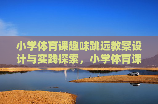 小学体育课趣味跳远教案设计与实践探索,小学体育课趣味跳远教案设计与实践探索 小学体育课趣味跳远教案设计与实践探索,小学体育课趣味跳远教案设计与实践探索