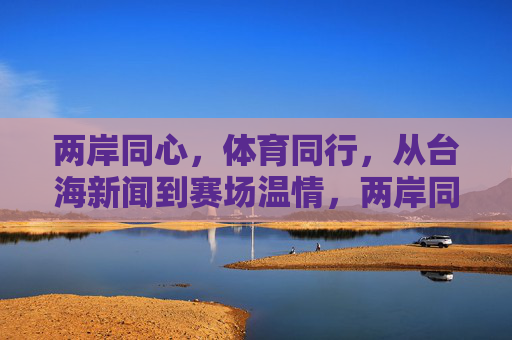 两岸同心,体育同行,从台海新闻到赛场温情,两岸同心体育同行赛场温情 两岸同心,体育同行,从台海新闻到赛场温情,两岸同心体育同行赛场温情