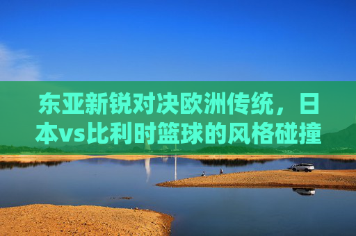 东亚新锐对决欧洲传统,日本vs比利时篮球的风格碰撞与发展启示,东亚新锐对决欧洲传统,日比篮球风格碰撞与发展启示 东亚新锐对决欧洲传统,日本vs比利时篮球的风格碰撞与发展启示,东亚新锐对决欧洲传统,日比篮球风格碰撞与发展启示
