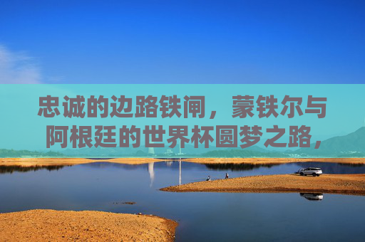 忠诚的边路铁闸,蒙铁尔与阿根廷的世界杯圆梦之路,忠诚边路铁闸蒙铁尔,阿根廷的世界杯圆梦之路 忠诚的边路铁闸,蒙铁尔与阿根廷的世界杯圆梦之路,忠诚边路铁闸蒙铁尔,阿根廷的世界杯圆梦之路