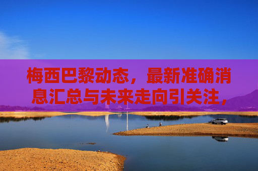 梅西巴黎动态，最新准确消息汇总与未来走向引关注，梅西巴黎动态，最新消息汇总与未来走向引关注