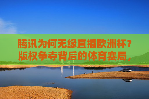 腾讯为何无缘直播欧洲杯？版权争夺背后的体育赛局，腾讯无缘欧洲杯直播，版权争夺背后的体育赛局