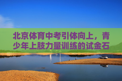 北京体育中考引体向上，青少年上肢力量训练的试金石与助推器，北京体育中考引体向上，青少年上肢力量训练的试金石与助推器