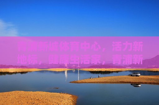 青浦新城体育中心，活力新地标，健康生活家，青浦新城体育中心，活力新地标·健康生活家