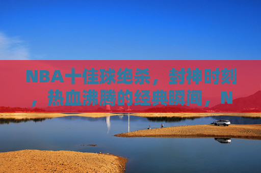 NBA十佳球绝杀，封神时刻，热血沸腾的经典瞬间，NBA十佳球绝杀封神，热血沸腾的经典瞬间